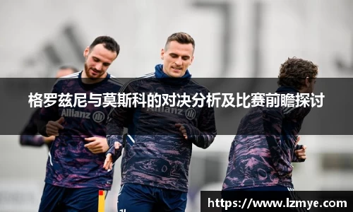 格罗兹尼与莫斯科的对决分析及比赛前瞻探讨